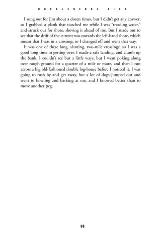 I sung out for Jim about a dozen times, but I didn’t get any answer;
so I grabbed a plank that touched me while I was “treading water,”
and struck out for shore, shoving it ahead of me. But I made out to
see that the drift of the current was towards the left-hand shore, which
meant that I was in a crossing; so I changed off and went that way.
It was one of these long, slanting, two-mile crossings; so I was a
good long time in getting over. I made a safe landing, and clumb up
the bank. I couldn’t see but a little ways, but I went poking along
over rough ground for a quarter of a mile or more, and then I run
across a big old-fashioned double log-house before I noticed it. I was
going to rush by and get away, but a lot of dogs jumped out and
went to howling and barking at me, and I knowed better than to
move another peg.
H U C K L E B E R R Y F I N N
98
 