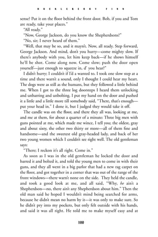 sense? Put it on the ﬂoor behind the front door. Bob, if you and Tom
are ready, take your places.”
“All ready.”
“Now, George Jackson, do you know the Shepherdsons?”
“No, sir; I never heard of them.”
“Well, that may be so, and it mayn’t. Now, all ready. Step forward,
George Jackson. And mind, don’t you hurry—come mighty slow. If
there’s anybody with you, let him keep back—if he shows himself
he’ll be shot. Come along now. Come slow; push the door open
yourself—just enough to squeeze in, d’ you hear?”
I didn’t hurry; I couldn’t if I’d a wanted to. I took one slow step at a
time and there warn’t a sound, only I thought I could hear my heart.
The dogs were as still as the humans, but they followed a little behind
me. When I got to the three log doorsteps I heard them unlocking
and unbarring and unbolting. I put my hand on the door and pushed
it a little and a little more till somebody said, “There, that’s enough—
put your head in.” I done it, but I judged they would take it off.
The candle was on the ﬂoor, and there they all was, looking at me,
and me at them, for about a quarter of a minute: Three big men with
guns pointed at me, which made me wince, I tell you; the oldest, gray
and about sixty, the other two thirty or more—all of them ﬁne and
handsome—and the sweetest old gray-headed lady, and back of her
two young women which I couldn’t see right well. The old gentleman
says:
“There; I reckon it’s all right. Come in.”
As soon as I was in the old gentleman he locked the door and
barred it and bolted it, and told the young men to come in with their
guns, and they all went in a big parlor that had a new rag carpet on
the ﬂoor, and got together in a corner that was out of the range of the
front windows—there warn’t none on the side. They held the candle,
and took a good look at me, and all said, “Why, he ain’t a
Shepherdson—no, there ain’t any Shepherdson about him.” Then the
old man said he hoped I wouldn’t mind being searched for arms,
because he didn’t mean no harm by it—it was only to make sure. So
he didn’t pry into my pockets, but only felt outside with his hands,
and said it was all right. He told me to make myself easy and at
H U C K L E B E R R Y F I N N
100
 
