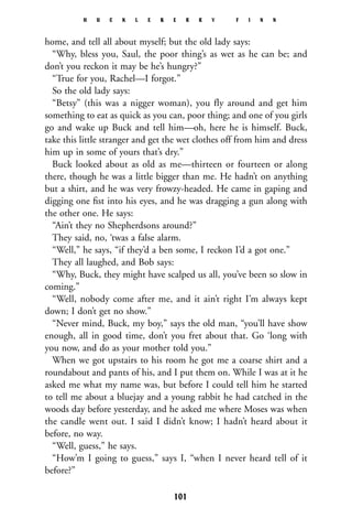 home, and tell all about myself; but the old lady says:
“Why, bless you, Saul, the poor thing’s as wet as he can be; and
don’t you reckon it may be he’s hungry?”
“True for you, Rachel—I forgot.”
So the old lady says:
“Betsy” (this was a nigger woman), you fly around and get him
something to eat as quick as you can, poor thing; and one of you girls
go and wake up Buck and tell him—oh, here he is himself. Buck,
take this little stranger and get the wet clothes off from him and dress
him up in some of yours that’s dry.”
Buck looked about as old as me—thirteen or fourteen or along
there, though he was a little bigger than me. He hadn’t on anything
but a shirt, and he was very frowzy-headed. He came in gaping and
digging one ﬁst into his eyes, and he was dragging a gun along with
the other one. He says:
“Ain’t they no Shepherdsons around?”
They said, no, ‘twas a false alarm.
“Well,” he says, “if they’d a ben some, I reckon I’d a got one.”
They all laughed, and Bob says:
“Why, Buck, they might have scalped us all, you’ve been so slow in
coming.”
“Well, nobody come after me, and it ain’t right I’m always kept
down; I don’t get no show.”
“Never mind, Buck, my boy,” says the old man, “you’ll have show
enough, all in good time, don’t you fret about that. Go ‘long with
you now, and do as your mother told you.”
When we got upstairs to his room he got me a coarse shirt and a
roundabout and pants of his, and I put them on. While I was at it he
asked me what my name was, but before I could tell him he started
to tell me about a bluejay and a young rabbit he had catched in the
woods day before yesterday, and he asked me where Moses was when
the candle went out. I said I didn’t know; I hadn’t heard about it
before, no way.
“Well, guess,” he says.
“How’m I going to guess,” says I, “when I never heard tell of it
before?”
H U C K L E B E R R Y F I N N
101
 