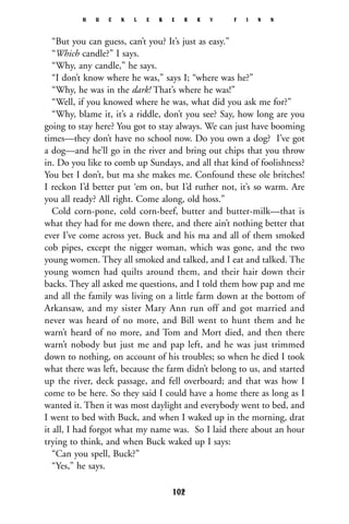 “But you can guess, can’t you? It’s just as easy.”
“Which candle?” I says.
“Why, any candle,” he says.
“I don’t know where he was,” says I; “where was he?”
“Why, he was in the dark! That’s where he was!”
“Well, if you knowed where he was, what did you ask me for?”
“Why, blame it, it’s a riddle, don’t you see? Say, how long are you
going to stay here? You got to stay always. We can just have booming
times—they don’t have no school now. Do you own a dog? I’ve got
a dog—and he’ll go in the river and bring out chips that you throw
in. Do you like to comb up Sundays, and all that kind of foolishness?
You bet I don’t, but ma she makes me. Confound these ole britches!
I reckon I’d better put ‘em on, but I’d ruther not, it’s so warm. Are
you all ready? All right. Come along, old hoss.”
Cold corn-pone, cold corn-beef, butter and butter-milk—that is
what they had for me down there, and there ain’t nothing better that
ever I’ve come across yet. Buck and his ma and all of them smoked
cob pipes, except the nigger woman, which was gone, and the two
young women. They all smoked and talked, and I eat and talked. The
young women had quilts around them, and their hair down their
backs. They all asked me questions, and I told them how pap and me
and all the family was living on a little farm down at the bottom of
Arkansaw, and my sister Mary Ann run off and got married and
never was heard of no more, and Bill went to hunt them and he
warn’t heard of no more, and Tom and Mort died, and then there
warn’t nobody but just me and pap left, and he was just trimmed
down to nothing, on account of his troubles; so when he died I took
what there was left, because the farm didn’t belong to us, and started
up the river, deck passage, and fell overboard; and that was how I
come to be here. So they said I could have a home there as long as I
wanted it. Then it was most daylight and everybody went to bed, and
I went to bed with Buck, and when I waked up in the morning, drat
it all, I had forgot what my name was. So I laid there about an hour
trying to think, and when Buck waked up I says:
“Can you spell, Buck?”
“Yes,” he says.
H U C K L E B E R R Y F I N N
102
 