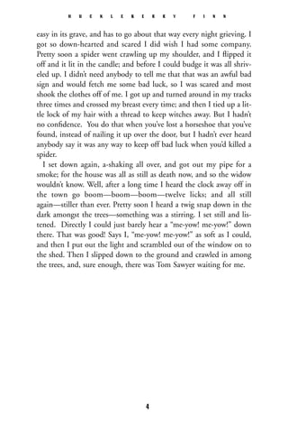 easy in its grave, and has to go about that way every night grieving. I
got so down-hearted and scared I did wish I had some company.
Pretty soon a spider went crawling up my shoulder, and I ﬂipped it
off and it lit in the candle; and before I could budge it was all shriv-
eled up. I didn’t need anybody to tell me that that was an awful bad
sign and would fetch me some bad luck, so I was scared and most
shook the clothes off of me. I got up and turned around in my tracks
three times and crossed my breast every time; and then I tied up a lit-
tle lock of my hair with a thread to keep witches away. But I hadn’t
no conﬁdence. You do that when you’ve lost a horseshoe that you’ve
found, instead of nailing it up over the door, but I hadn’t ever heard
anybody say it was any way to keep off bad luck when you’d killed a
spider.
I set down again, a-shaking all over, and got out my pipe for a
smoke; for the house was all as still as death now, and so the widow
wouldn’t know. Well, after a long time I heard the clock away off in
the town go boom—boom—boom—twelve licks; and all still
again—stiller than ever. Pretty soon I heard a twig snap down in the
dark amongst the trees—something was a stirring. I set still and lis-
tened. Directly I could just barely hear a “me-yow! me-yow!” down
there. That was good! Says I, “me-yow! me-yow!” as soft as I could,
and then I put out the light and scrambled out of the window on to
the shed. Then I slipped down to the ground and crawled in among
the trees, and, sure enough, there was Tom Sawyer waiting for me.
H U C K L E B E R R Y F I N N
4
 