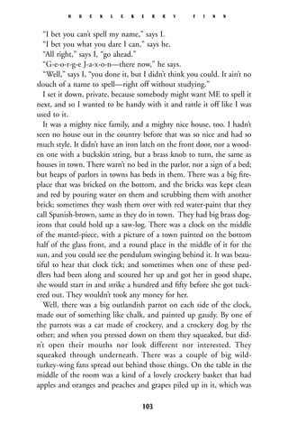 “I bet you can’t spell my name,” says I.
“I bet you what you dare I can,” says he.
“All right,” says I, “go ahead.”
“G-e-o-r-g-e J-a-x-o-n—there now,” he says.
“Well,” says I, “you done it, but I didn’t think you could. It ain’t no
slouch of a name to spell—right off without studying.”
I set it down, private, because somebody might want ME to spell it
next, and so I wanted to be handy with it and rattle it off like I was
used to it.
It was a mighty nice family, and a mighty nice house, too. I hadn’t
seen no house out in the country before that was so nice and had so
much style. It didn’t have an iron latch on the front door, nor a wood-
en one with a buckskin string, but a brass knob to turn, the same as
houses in town. There warn’t no bed in the parlor, nor a sign of a bed;
but heaps of parlors in towns has beds in them. There was a big ﬁre-
place that was bricked on the bottom, and the bricks was kept clean
and red by pouring water on them and scrubbing them with another
brick; sometimes they wash them over with red water-paint that they
call Spanish-brown, same as they do in town. They had big brass dog-
irons that could hold up a saw-log. There was a clock on the middle
of the mantel-piece, with a picture of a town painted on the bottom
half of the glass front, and a round place in the middle of it for the
sun, and you could see the pendulum swinging behind it. It was beau-
tiful to hear that clock tick; and sometimes when one of these ped-
dlers had been along and scoured her up and got her in good shape,
she would start in and strike a hundred and ﬁfty before she got tuck-
ered out. They wouldn’t took any money for her.
Well, there was a big outlandish parrot on each side of the clock,
made out of something like chalk, and painted up gaudy. By one of
the parrots was a cat made of crockery, and a crockery dog by the
other; and when you pressed down on them they squeaked, but did-
n’t open their mouths nor look different nor interested. They
squeaked through underneath. There was a couple of big wild-
turkey-wing fans spread out behind those things. On the table in the
middle of the room was a kind of a lovely crockery basket that bad
apples and oranges and peaches and grapes piled up in it, which was
H U C K L E B E R R Y F I N N
103
 