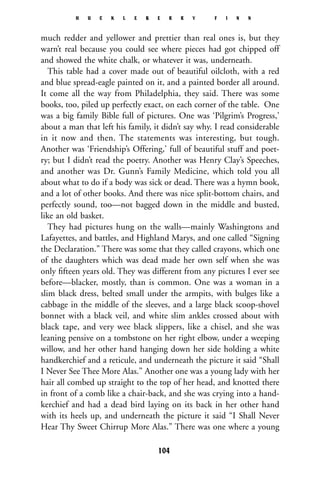 much redder and yellower and prettier than real ones is, but they
warn’t real because you could see where pieces had got chipped off
and showed the white chalk, or whatever it was, underneath.
This table had a cover made out of beautiful oilcloth, with a red
and blue spread-eagle painted on it, and a painted border all around.
It come all the way from Philadelphia, they said. There was some
books, too, piled up perfectly exact, on each corner of the table. One
was a big family Bible full of pictures. One was ‘Pilgrim’s Progress,’
about a man that left his family, it didn’t say why. I read considerable
in it now and then. The statements was interesting, but tough.
Another was ‘Friendship’s Offering,’ full of beautiful stuff and poet-
ry; but I didn’t read the poetry. Another was Henry Clay’s Speeches,
and another was Dr. Gunn’s Family Medicine, which told you all
about what to do if a body was sick or dead. There was a hymn book,
and a lot of other books. And there was nice split-bottom chairs, and
perfectly sound, too—not bagged down in the middle and busted,
like an old basket.
They had pictures hung on the walls—mainly Washingtons and
Lafayettes, and battles, and Highland Marys, and one called “Signing
the Declaration.” There was some that they called crayons, which one
of the daughters which was dead made her own self when she was
only ﬁfteen years old. They was different from any pictures I ever see
before—blacker, mostly, than is common. One was a woman in a
slim black dress, belted small under the armpits, with bulges like a
cabbage in the middle of the sleeves, and a large black scoop-shovel
bonnet with a black veil, and white slim ankles crossed about with
black tape, and very wee black slippers, like a chisel, and she was
leaning pensive on a tombstone on her right elbow, under a weeping
willow, and her other hand hanging down her side holding a white
handkerchief and a reticule, and underneath the picture it said “Shall
I Never See Thee More Alas.” Another one was a young lady with her
hair all combed up straight to the top of her head, and knotted there
in front of a comb like a chair-back, and she was crying into a hand-
kerchief and had a dead bird laying on its back in her other hand
with its heels up, and underneath the picture it said “I Shall Never
Hear Thy Sweet Chirrup More Alas.” There was one where a young
H U C K L E B E R R Y F I N N
104
 
