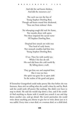And did the sad hearts thicken,
And did the mourners cry?
No; such was not the fate of
Young Stephen Dowling Bots;
Though sad hearts round him thickened,
‘Twas not from sickness’ shots.
No whooping-cough did rack his frame,
Nor measles drear with spots;
Not these impaired the sacred name
Of Stephen Dowling Bots.
Despised love struck not with woe
That head of curly knots,
Nor stomach troubles laid him low,
Young Stephen Dowling Bots.
O no. Then list with tearful eye,
Whilst I his fate do tell.
His soul did from this cold world ﬂy
By falling down a well.
They got him out and emptied him;
Alas it was too late;
His spirit was gone for to sport aloft
In the realms of the good and great.
If Emmeline Grangerford could make poetry like that before she was
fourteen, there ain’t no telling what she could a done by and by. Buck
said she could rattle off poetry like nothing. She didn’t ever have to
stop to think. He said she would slap down a line, and if she could-
n’t ﬁnd anything to rhyme with it would just scratch it out and slap
down another one, and go ahead. She warn’t particular; she could
write about anything you choose to give her to write about just so it
was sadful. Every time a man died, or a woman died, or a child died,
H U C K L E B E R R Y F I N N
106
 