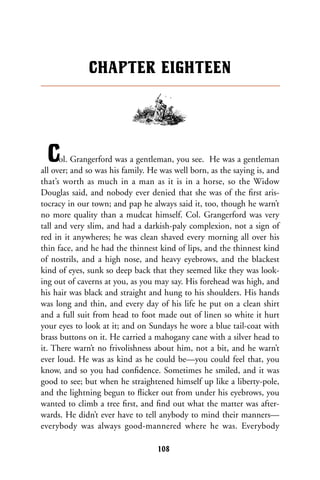 Col. Grangerford was a gentleman, you see. He was a gentleman
all over; and so was his family. He was well born, as the saying is, and
that’s worth as much in a man as it is in a horse, so the Widow
Douglas said, and nobody ever denied that she was of the ﬁrst aris-
tocracy in our town; and pap he always said it, too, though he warn’t
no more quality than a mudcat himself. Col. Grangerford was very
tall and very slim, and had a darkish-paly complexion, not a sign of
red in it anywheres; he was clean shaved every morning all over his
thin face, and he had the thinnest kind of lips, and the thinnest kind
of nostrils, and a high nose, and heavy eyebrows, and the blackest
kind of eyes, sunk so deep back that they seemed like they was look-
ing out of caverns at you, as you may say. His forehead was high, and
his hair was black and straight and hung to his shoulders. His hands
was long and thin, and every day of his life he put on a clean shirt
and a full suit from head to foot made out of linen so white it hurt
your eyes to look at it; and on Sundays he wore a blue tail-coat with
brass buttons on it. He carried a mahogany cane with a silver head to
it. There warn’t no frivolishness about him, not a bit, and he warn’t
ever loud. He was as kind as he could be—you could feel that, you
know, and so you had conﬁdence. Sometimes he smiled, and it was
good to see; but when he straightened himself up like a liberty-pole,
and the lightning begun to ﬂicker out from under his eyebrows, you
wanted to climb a tree ﬁrst, and ﬁnd out what the matter was after-
wards. He didn’t ever have to tell anybody to mind their manners—
everybody was always good-mannered where he was. Everybody
CHAPTER EIGHTEEN
108
 