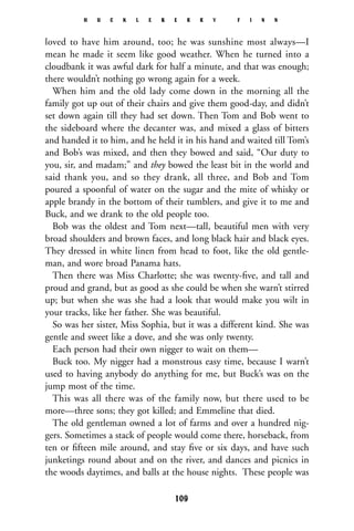 loved to have him around, too; he was sunshine most always—I
mean he made it seem like good weather. When he turned into a
cloudbank it was awful dark for half a minute, and that was enough;
there wouldn’t nothing go wrong again for a week.
When him and the old lady come down in the morning all the
family got up out of their chairs and give them good-day, and didn’t
set down again till they had set down. Then Tom and Bob went to
the sideboard where the decanter was, and mixed a glass of bitters
and handed it to him, and he held it in his hand and waited till Tom’s
and Bob’s was mixed, and then they bowed and said, “Our duty to
you, sir, and madam;” and they bowed the least bit in the world and
said thank you, and so they drank, all three, and Bob and Tom
poured a spoonful of water on the sugar and the mite of whisky or
apple brandy in the bottom of their tumblers, and give it to me and
Buck, and we drank to the old people too.
Bob was the oldest and Tom next—tall, beautiful men with very
broad shoulders and brown faces, and long black hair and black eyes.
They dressed in white linen from head to foot, like the old gentle-
man, and wore broad Panama hats.
Then there was Miss Charlotte; she was twenty-ﬁve, and tall and
proud and grand, but as good as she could be when she warn’t stirred
up; but when she was she had a look that would make you wilt in
your tracks, like her father. She was beautiful.
So was her sister, Miss Sophia, but it was a different kind. She was
gentle and sweet like a dove, and she was only twenty.
Each person had their own nigger to wait on them—
Buck too. My nigger had a monstrous easy time, because I warn’t
used to having anybody do anything for me, but Buck’s was on the
jump most of the time.
This was all there was of the family now, but there used to be
more—three sons; they got killed; and Emmeline that died.
The old gentleman owned a lot of farms and over a hundred nig-
gers. Sometimes a stack of people would come there, horseback, from
ten or ﬁfteen mile around, and stay ﬁve or six days, and have such
junketings round about and on the river, and dances and picnics in
the woods daytimes, and balls at the house nights. These people was
H U C K L E B E R R Y F I N N
109
 