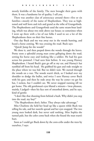 mostly kinfolks of the family. The men brought their guns with
them. It was a handsome lot of quality, I tell you.
There was another clan of aristocracy around there—five or six
families—mostly of the name of Shepherdson. They was as high-
toned and well born and rich and grand as the tribe of Grangerfords.
The Shepherdsons and Grangerfords used the same steam-boat land-
ing, which was about two mile above our house; so sometimes when
I went up there with a lot of our folks I used to see a lot of the
Shepherdsons there on their ﬁne horses.
One day Buck and me was away out in the woods hunting, and
heard a horse coming. We was crossing the road. Buck says:
“Quick! Jump for the woods!”
We done it, and then peeped down the woods through the leaves.
Pretty soon a splendid young man come galloping down the road,
setting his horse easy and looking like a soldier. He had his gun
across his pommel. I had seen him before. It was young Harney
Shepherdson. I heard Buck’s gun go off at my ear, and Harney’s hat
tumbled off from his head. He grabbed his gun and rode straight to
the place where we was hid. But we didn’t wait. We started through
the woods on a run. The woods warn’t thick, so I looked over my
shoulder to dodge the bullet, and twice I seen Harney cover Buck
with his gun; and then he rode away the way he come—to get his
hat, I reckon, but I couldn’t see. We never stopped running till we
got home. The old gentleman’s eyes blazed a minute—‘twas pleasure,
mainly, I judged—then his face sort of smoothed down, and he says,
kind of gentle:
“I don’t like that shooting from behind a bush. Why didn’t you step
into the road, my boy?”
“The Shepherdsons don’t, father. They always take advantage.”
Miss Charlotte she held her head up like a queen while Buck was
telling his tale, and her nostrils spread and her eyes snapped. The two
young men looked dark, but never said nothing. Miss Sophia she
turned pale, but the color come back when she found the man warn’t
hurt.
Soon as I could get Buck down by the corn-cribs under the trees by
ourselves, I says:
H U C K L E B E R R Y F I N N
110
 