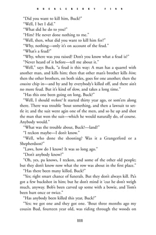 “Did you want to kill him, Buck?”
“Well, I bet I did.”
“What did he do to you?”
“Him? He never done nothing to me.”
“Well, then, what did you want to kill him for?”
“Why, nothing—only it’s on account of the feud.”
“What’s a feud?”
“Why, where was you raised? Don’t you know what a feud is?”
“Never heard of it before—tell me about it.”
“Well,” says Buck, “a feud is this way: A man has a quarrel with
another man, and kills him; then that other man’s brother kills him;
then the other brothers, on both sides, goes for one another; then the
cousins chip in—and by and by everybody’s killed off, and there ain’t
no more feud. But it’s kind of slow, and takes a long time.”
“Has this one been going on long, Buck?”
“Well, I should reckon! It started thirty year ago, or som’ers along
there. There was trouble ‘bout something, and then a lawsuit to set-
tle it; and the suit went agin one of the men, and so he up and shot
the man that won the suit—which he would naturally do, of course.
Anybody would.”
“What was the trouble about, Buck?—land?”
“I reckon maybe—I don’t know.”
“Well, who done the shooting? Was it a Grangerford or a
Shepherdson?”
“Laws, how do I know? It was so long ago.”
“Don’t anybody know?”
“Oh, yes, pa knows, I reckon, and some of the other old people;
but they don’t know now what the row was about in the ﬁrst place.”
“Has there been many killed, Buck?”
“Yes; right smart chance of funerals. But they don’t always kill. Pa’s
got a few buckshot in him; but he don’t mind it ‘cuz he don’t weigh
much, anyway. Bob’s been carved up some with a bowie, and Tom’s
been hurt once or twice.”
“Has anybody been killed this year, Buck?”
“Yes; we got one and they got one. ‘Bout three months ago my
cousin Bud, fourteen year old, was riding through the woods on
H U C K L E B E R R Y F I N N
111
 