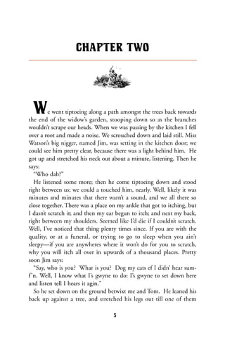 We went tiptoeing along a path amongst the trees back towards
the end of the widow’s garden, stooping down so as the branches
wouldn’t scrape our heads. When we was passing by the kitchen I fell
over a root and made a noise. We scrouched down and laid still. Miss
Watson’s big nigger, named Jim, was setting in the kitchen door; we
could see him pretty clear, because there was a light behind him. He
got up and stretched his neck out about a minute, listening. Then he
says:
“Who dah?”
He listened some more; then he come tiptoeing down and stood
right between us; we could a touched him, nearly. Well, likely it was
minutes and minutes that there warn’t a sound, and we all there so
close together. There was a place on my ankle that got to itching, but
I dasn’t scratch it; and then my ear begun to itch; and next my back,
right between my shoulders. Seemed like I’d die if I couldn’t scratch.
Well, I’ve noticed that thing plenty times since. If you are with the
quality, or at a funeral, or trying to go to sleep when you ain’t
sleepy—if you are anywheres where it won’t do for you to scratch,
why you will itch all over in upwards of a thousand places. Pretty
soon Jim says:
“Say, who is you? Whar is you? Dog my cats ef I didn’ hear sum-
f’n. Well, I know what I’s gwyne to do: I’s gwyne to set down here
and listen tell I hears it agin.”
So he set down on the ground betwixt me and Tom. He leaned his
back up against a tree, and stretched his legs out till one of them
CHAPTER TWO
5
 