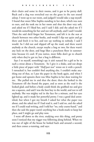 their chairs and some in their rooms, and it got to be pretty dull.
Buck and a dog was stretched out on the grass in the sun sound
asleep. I went up to our room, and judged I would take a nap myself.
I found that sweet Miss Sophia standing in her door, which was next
to ours, and she took me in her room and shut the door very soft,
and asked me if I liked her, and I said I did; and she asked me if I
would do something for her and not tell anybody, and I said I would.
Then she said she’d forgot her Testament, and left it in the seat at
church between two other books, and would I slip out quiet and go
there and fetch it to her, and not say nothing to nobody. I said I
would. So I slid out and slipped off up the road, and there warn’t
anybody at the church, except maybe a hog or two, for there warn’t
any lock on the door, and hogs likes a puncheon ﬂoor in summer-
time because it’s cool. If you notice, most folks don’t go to church
only when they’ve got to; but a hog is different.
Says I to myself, something’s up; it ain’t natural for a girl to be in
such a sweat about a Testament. So I give it a shake, and out drops
a little piece of paper with “Half-past two” wrote on it with a pencil.
I ransacked it, but couldn’t ﬁnd anything else. I couldn’t make any-
thing out of that, so I put the paper in the book again, and when I
got home and upstairs there was Miss Sophia in her door waiting for
me. She pulled me in and shut the door; then she looked in the
Testament till she found the paper, and as soon as she read it she
looked glad; and before a body could think she grabbed me and give
me a squeeze, and said I was the best boy in the world, and not to tell
anybody. She was mighty red in the face for a minute, and her eyes
lighted up, and it made her powerful pretty. I was a good deal aston-
ished, but when I got my breath I asked her what the paper was
about, and she asked me if I had read it, and I said no, and she asked
me if I could read writing, and I told her “no, only coarse-hand,” and
then she said the paper warn’t anything but a book-mark to keep her
place, and I might go and play now.
I went off down to the river, studying over this thing, and pretty
soon I noticed that my nigger was following along behind. When we
was out of sight of the house he looked back and around a second,
and then comes a-running, and says:
H U C K L E B E R R Y F I N N
113
 
