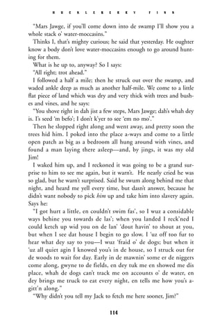 “Mars Jawge, if you’ll come down into de swamp I’ll show you a
whole stack o’ water-moccasins.”
Thinks I, that’s mighty curious; he said that yesterday. He oughter
know a body don’t love water-moccasins enough to go around hunt-
ing for them.
What is he up to, anyway? So I says:
“All right; trot ahead.”
I followed a half a mile; then he struck out over the swamp, and
waded ankle deep as much as another half-mile. We come to a little
ﬂat piece of land which was dry and very thick with trees and bush-
es and vines, and he says:
“You shove right in dah jist a few steps, Mars Jawge; dah’s whah dey
is. I’s seed ‘m befo’; I don’t k’yer to see ‘em no mo’.”
Then he slopped right along and went away, and pretty soon the
trees hid him. I poked into the place a-ways and come to a little
open patch as big as a bedroom all hung around with vines, and
found a man laying there asleep—and, by jings, it was my old
Jim!
I waked him up, and I reckoned it was going to be a grand sur-
prise to him to see me again, but it warn’t. He nearly cried he was
so glad, but he warn’t surprised. Said he swum along behind me that
night, and heard me yell every time, but dasn’t answer, because he
didn’t want nobody to pick him up and take him into slavery again.
Says he:
“I got hurt a little, en couldn’t swim fas’, so I wuz a considable
ways behine you towards de las’; when you landed I reck’ned I
could ketch up wid you on de lan’ ‘dout havin’ to shout at you,
but when I see dat house I begin to go slow. I ‘uz off too fur to
hear what dey say to you—I wuz ‘fraid o’ de dogs; but when it
‘uz all quiet agin I knowed you’s in de house, so I struck out for
de woods to wait for day. Early in de mawnin’ some er de niggers
come along, gwyne to de fields, en dey tuk me en showed me dis
place, whah de dogs can’t track me on accounts o’ de water, en
dey brings me truck to eat every night, en tells me how you’s a-
gitt’n along.”
“Why didn’t you tell my Jack to fetch me here sooner, Jim?”
H U C K L E B E R R Y F I N N
114
 