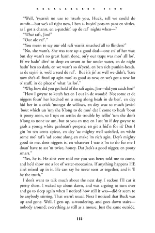 “Well, ‘twarn’t no use to ‘sturb you, Huck, tell we could do
sumfn—but we’s all right now. I ben a- buyin’ pots en pans en vittles,
as I got a chanst, en a-patchin’ up de raf’ nights when—”
“What raft, Jim?”
“Our ole raf’.”
“You mean to say our old raft warn’t smashed all to ﬂinders?”
“No, she warn’t. She was tore up a good deal—one en’ of her was;
but dey warn’t no great harm done, on’y our traps was mos’ all los’.
Ef we hadn’ dive’ so deep en swum so fur under water, en de night
hadn’ ben so dark, en we warn’t so sk’yerd, en ben sich punkin-heads,
as de sayin’ is, we’d a seed de raf’. But it’s jis’ as well we didn’t, ‘kase
now she’s all ﬁxed up agin mos’ as good as new, en we’s got a new lot
o’ stuff, in de place o’ what ‘uz los’.”
“Why, how did you get hold of the raft again, Jim—did you catch her?”
“How I gwyne to ketch her en I out in de woods? No; some er de
niggers foun’ her ketched on a snag along heah in de ben’, en dey
hid her in a crick ‘mongst de willows, en dey wuz so much jawin’
‘bout which un ‘um she b’long to de mos’ dat I come to heah ‘bout
it pooty soon, so I ups en settles de trouble by tellin’ ‘um she don’t
b’long to none uv um, but to you en me; en I ast ‘m if dey gwyne to
grab a young white genlman’s propaty, en git a hid’n for it? Den I
gin ‘m ten cents apiece, en dey ‘uz mighty well satisfied, en wisht
some mo’ raf’s ‘ud come along en make ‘m rich agin. Dey’s mighty
good to me, dese niggers is, en whatever I wants ‘m to do fur me I
doan’ have to ast ‘m twice, honey. Dat Jack’s a good nigger, en pooty
smart.”
“Yes, he is. He ain’t ever told me you was here; told me to come,
and he’d show me a lot of water-moccasins. If anything happens HE
ain’t mixed up in it. He can say he never seen us together, and it ‘ll
be the truth.”
I don’t want to talk much about the next day. I reckon I’ll cut it
pretty short. I waked up about dawn, and was a-going to turn over
and go to sleep again when I noticed how still it was—didn’t seem to
be anybody stirring. That warn’t usual. Next I noticed that Buck was
up and gone. Well, I gets up, a-wondering, and goes down stairs—
nobody around; everything as still as a mouse. Just the same outside.
H U C K L E B E R R Y F I N N
115
 