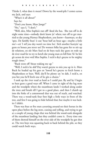 Thinks I, what does it mean? Down by the wood-pile I comes across
my Jack, and says:
“What’s it all about?”
Says he:
“Don’t you know, Mars Jawge?”
“No,” says I, “I don’t.”
“Well, den, Miss Sophia’s run off! ‘deed she has. She run off in de
night some time—nobody don’t know jis’ when; run off to get mar-
ried to dat young Harney Shepherdson, you know—leastways, so dey
‘spec. De fambly foun’ it out ‘bout half an hour ago—maybe a little
mo’—en’ I tell you dey warn’t no time los’. Sich another hurryin’ up
guns en hosses you never see! De women folks has gone for to stir up
de relations, en ole Mars Saul en de boys tuck dey guns en rode up
de river road for to try to ketch dat young man en kill him ‘fo’ he kin
git acrost de river wid Miss Sophia. I reck’n dey’s gwyne to be mighty
rough times.”
“Buck went off ‘thout waking me up.”
“Well, I reck’n he did! Dey warn’t gwyne to mix you up in it. Mars
Buck he loaded up his gun en ‘lowed he’s gwyne to fetch home a
Shepherdson or bust. Well, dey’ll be plenty un ‘m dah, I reck’n, en
you bet you he’ll fetch one ef he gits a chanst.”
I took up the river road as hard as I could put. By and by I begin
to hear guns a good ways off. When I came in sight of the log store
and the woodpile where the steamboats lands I worked along under
the trees and brush till I got to a good place, and then I clumb up
into the forks of a cottonwood that was out of reach, and watched.
There was a wood-rank four foot high a little ways in front of the
tree, and ﬁrst I was going to hide behind that; but maybe it was luck-
ier I didn’t.
There was four or ﬁve men cavorting around on their horses in the
open place before the log store, cussing and yelling, and trying to get
at a couple of young chaps that was behind the wood-rank alongside
of the steamboat landing; but they couldn’t come it. Every time one
of them showed himself on the river side of the woodpile he got shot
at. The two boys was squatting back to back behind the pile, so they
could watch both ways.
H U C K L E B E R R Y F I N N
116
 