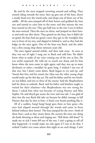 By and by the men stopped cavorting around and yelling. They
started riding towards the store; then up gets one of the boys, draws
a steady bead over the wood-rank, and drops one of them out of his
saddle. All the men jumped off of their horses and grabbed the hurt
one and started to carry him to the store; and that minute the two
boys started on the run. They got half way to the tree I was in before
the men noticed. Then the men see them, and jumped on their hors-
es and took out after them. They gained on the boys, but it didn’t do
no good, the boys had too good a start; they got to the woodpile that
was in front of my tree, and slipped in behind it, and so they had the
bulge on the men again. One of the boys was Buck, and the other
was a slim young chap about nineteen years old.
The men ripped around awhile, and then rode away. As soon as
they was out of sight I sung out to Buck and told him. He didn’t
know what to make of my voice coming out of the tree at ﬁrst. He
was awful surprised. He told me to watch out sharp and let him
know when the men come in sight again; said they was up to some
devilment or other—wouldn’t be gone long. I wished I was out of
that tree, but I dasn’t come down. Buck begun to cry and rip, and
‘lowed that him and his cousin Joe (that was the other young chap)
would make up for this day yet. He said his father and his two broth-
ers was killed, and two or three of the enemy. Said the Shepherdsons
laid for them in ambush. Buck said his father and brothers ought to
waited for their relations—the Shepherdsons was too strong for
them. I asked him what was become of young Harney and Miss
Sophia. He said they’d got across the river and was safe. I was glad of
that; but the way Buck did take on because he didn’t manage to kill
Harney that day he shot at him—I hain’t ever heard anything like it.
All of a sudden, bang! bang! bang! goes three or four guns—the
men had slipped around through the woods and come in from
behind without their horses! The boys jumped for the river—both of
them hurt—and as they swum down the current the men run along
the bank shooting at them and singing out, “Kill them, kill them!” It
made me so sick I most fell out of the tree. I ain’t a-going to tell all
that happened—it would make me sick again if I was to do that. I
wished I hadn’t ever come ashore that night to see such things. I ain’t
H U C K L E B E R R Y F I N N
117
 