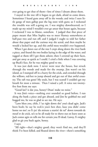 ever going to get shut of them—lots of times I dream about them.
I stayed in the tree till it begun to get dark, afraid to come down.
Sometimes I heard guns away off in the woods; and twice I seen lit-
tle gangs of men gallop past the log store with guns; so I reckoned
the trouble was still a-going on. I was mighty downhearted; so I
made up my mind I wouldn’t ever go anear that house again, because
I reckoned I was to blame, somehow. I judged that that piece of
paper meant that Miss Sophia was to meet Harney somewheres at
half-past two and run off; and I judged I ought to told her father
about that paper and the curious way she acted, and then maybe he
would a locked her up, and this awful mess wouldn’t ever happened.
When I got down out of the tree I crept along down the river bank
a piece, and found the two bodies laying in the edge of the water, and
tugged at them till I got them ashore; then I covered up their faces,
and got away as quick as I could. I cried a little when I was covering
up Buck’s face, for he was mighty good to me.
It was just dark now. I never went near the house, but struck
through the woods and made for the swamp. Jim warn’t on his
island, so I tramped off in a hurry for the crick, and crowded through
the willows, red-hot to jump aboard and get out of that awful coun-
try. The raft was gone! My souls, but I was scared! I couldn’t get my
breath for most a minute. Then I raised a yell. A voice not twenty-
ﬁve foot from me says:
“Good lan’! is dat you, honey? Doan’ make no noise.”
It was Jim’s voice—nothing ever sounded so good before. I run
along the bank a piece and got aboard, and Jim he grabbed me and
hugged me, he was so glad to see me. He says:
“Laws bless you, chile, I ‘uz right down sho’ you’s dead agin. Jack’s
been heah; he say he reck’n you’s ben shot, kase you didn’ come
home no mo’; so I’s jes’ dis minute a startin’ de raf’ down towards de
mouf er de crick, so’s to be all ready for to shove out en leave soon as
Jack comes agin en tells me for certain you IS dead. Lawsy, I’s mighty
glad to git you back again, honey.
I says:
“All right—that’s mighty good; they won’t find me, and they’ll
think I’ve been killed, and ﬂoated down the river—there’s something
H U C K L E B E R R Y F I N N
118
 