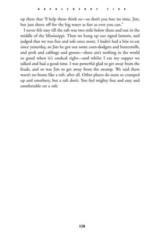 up there that ‘ll help them think so—so don’t you lose no time, Jim,
but just shove off for the big water as fast as ever you can.”
I never felt easy till the raft was two mile below there and out in the
middle of the Mississippi. Then we hung up our signal lantern, and
judged that we was free and safe once more. I hadn’t had a bite to eat
since yesterday, so Jim he got out some corn-dodgers and buttermilk,
and pork and cabbage and greens—there ain’t nothing in the world
so good when it’s cooked right—and whilst I eat my supper we
talked and had a good time. I was powerful glad to get away from the
feuds, and so was Jim to get away from the swamp. We said there
warn’t no home like a raft, after all. Other places do seem so cramped
up and smothery, but a raft don’t. You feel mighty free and easy and
comfortable on a raft.
H U C K L E B E R R Y F I N N
119
 