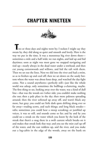 Two or three days and nights went by; I reckon I might say they
swum by, they slid along so quiet and smooth and lovely. Here is the
way we put in the time. It was a monstrous big river down there—
sometimes a mile and a half wide; we run nights, and laid up and hid
daytimes; soon as night was most gone we stopped navigating and
tied up—nearly always in the dead water under a towhead; and then
cut young cottonwoods and willows, and hid the raft with them.
Then we set out the lines. Next we slid into the river and had a swim,
so as to freshen up and cool off; then we set down on the sandy bot-
tom where the water was about knee deep, and watched the day-light
come. Not a sound anywheres—perfectly still—just like the whole
world was asleep, only sometimes the bullfrogs a-cluttering, maybe.
The ﬁrst thing to see, looking away over the water, was a kind of dull
line—that was the woods on t’other side; you couldn’t make nothing
else out; then a pale place in the sky; then more paleness spreading
around; then the river softened up away off, and warn’t black any
more, but gray; you could see little dark spots drifting along ever so
far away—trading scows, and such things; and long black streaks—
rafts; sometimes you could hear a sweep screaking; or jumbled up
voices, it was so still, and sounds come so far; and by and by you
could see a streak on the water which you know by the look of the
streak that there’s a snag there in a swift current which breaks on it
and makes that streak look that way; and you see the mist curl up off
of the water, and the east reddens up, and the river, and you make
out a log-cabin in the edge of the woods, away on the bank on
CHAPTER NINETEEN
120
 