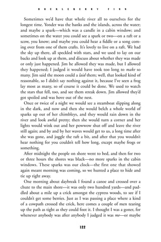 Sometimes we’d have that whole river all to ourselves for the
longest time. Yonder was the banks and the islands, across the water;
and maybe a spark—which was a candle in a cabin window; and
sometimes on the water you could see a spark or two—on a raft or a
scow, you know; and maybe you could hear a ﬁddle or a song com-
ing over from one of them crafts. It’s lovely to live on a raft. We had
the sky up there, all speckled with stars, and we used to lay on our
backs and look up at them, and discuss about whether they was made
or only just happened. Jim he allowed they was made, but I allowed
they happened; I judged it would have took too long to make so
many. Jim said the moon could a laid them; well, that looked kind of
reasonable, so I didn’t say nothing against it, because I’ve seen a frog
lay most as many, so of course it could be done. We used to watch
the stars that fell, too, and see them streak down. Jim allowed they’d
got spoiled and was hove out of the nest.
Once or twice of a night we would see a steamboat slipping along
in the dark, and now and then she would belch a whole world of
sparks up out of her chimbleys, and they would rain down in the
river and look awful pretty; then she would turn a corner and her
lights would wink out and her powwow shut off and leave the river
still again; and by and by her waves would get to us, a long time after
she was gone, and joggle the raft a bit, and after that you wouldn’t
hear nothing for you couldn’t tell how long, except maybe frogs or
something.
After midnight the people on shore went to bed, and then for two
or three hours the shores was black—no more sparks in the cabin
windows. These sparks was our clock—the first one that showed
again meant morning was coming, so we hunted a place to hide and
tie up right away.
One morning about daybreak I found a canoe and crossed over a
chute to the main shore—it was only two hundred yards—and pad-
dled about a mile up a crick amongst the cypress woods, to see if I
couldn’t get some berries. Just as I was passing a place where a kind
of a cowpath crossed the crick, here comes a couple of men tearing
up the path as tight as they could foot it. I thought I was a goner, for
whenever anybody was after anybody I judged it was me—or maybe
H U C K L E B E R R Y F I N N
122
 