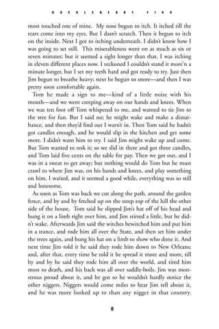 most touched one of mine. My nose begun to itch. It itched till the
tears come into my eyes. But I dasn’t scratch. Then it begun to itch
on the inside. Next I got to itching underneath. I didn’t know how I
was going to set still. This miserableness went on as much as six or
seven minutes; but it seemed a sight longer than that. I was itching
in eleven different places now. I reckoned I couldn’t stand it more’n a
minute longer, but I set my teeth hard and got ready to try. Just then
Jim begun to breathe heavy; next he begun to snore—and then I was
pretty soon comfortable again.
Tom he made a sign to me—kind of a little noise with his
mouth—and we went creeping away on our hands and knees. When
we was ten foot off Tom whispered to me, and wanted to tie Jim to
the tree for fun. But I said no; he might wake and make a distur-
bance, and then they’d ﬁnd out I warn’t in. Then Tom said he hadn’t
got candles enough, and he would slip in the kitchen and get some
more. I didn’t want him to try. I said Jim might wake up and come.
But Tom wanted to resk it; so we slid in there and got three candles,
and Tom laid ﬁve cents on the table for pay. Then we got out, and I
was in a sweat to get away; but nothing would do Tom but he must
crawl to where Jim was, on his hands and knees, and play something
on him. I waited, and it seemed a good while, everything was so still
and lonesome.
As soon as Tom was back we cut along the path, around the garden
fence, and by and by fetched up on the steep top of the hill the other
side of the house. Tom said he slipped Jim’s hat off of his head and
hung it on a limb right over him, and Jim stirred a little, but he did-
n’t wake. Afterwards Jim said the witches bewitched him and put him
in a trance, and rode him all over the State, and then set him under
the trees again, and hung his hat on a limb to show who done it. And
next time Jim told it he said they rode him down to New Orleans;
and, after that, every time he told it he spread it more and more, till
by and by he said they rode him all over the world, and tired him
most to death, and his back was all over saddle-boils. Jim was mon-
strous proud about it, and he got so he wouldn’t hardly notice the
other niggers. Niggers would come miles to hear Jim tell about it,
and he was more looked up to than any nigger in that country.
H U C K L E B E R R Y F I N N
6
 