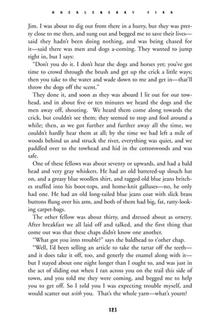Jim. I was about to dig out from there in a hurry, but they was pret-
ty close to me then, and sung out and begged me to save their lives—
said they hadn’t been doing nothing, and was being chased for
it—said there was men and dogs a-coming. They wanted to jump
right in, but I says:
“Don’t you do it. I don’t hear the dogs and horses yet; you’ve got
time to crowd through the brush and get up the crick a little ways;
then you take to the water and wade down to me and get in—that’ll
throw the dogs off the scent.”
They done it, and soon as they was aboard I lit out for our tow-
head, and in about ﬁve or ten minutes we heard the dogs and the
men away off, shouting. We heard them come along towards the
crick, but couldn’t see them; they seemed to stop and fool around a
while; then, as we got further and further away all the time, we
couldn’t hardly hear them at all; by the time we had left a mile of
woods behind us and struck the river, everything was quiet, and we
paddled over to the towhead and hid in the cottonwoods and was
safe.
One of these fellows was about seventy or upwards, and had a bald
head and very gray whiskers. He had an old battered-up slouch hat
on, and a greasy blue woollen shirt, and ragged old blue jeans britch-
es stuffed into his boot-tops, and home-knit galluses—no, he only
had one. He had an old long-tailed blue jeans coat with slick brass
buttons ﬂung over his arm, and both of them had big, fat, ratty-look-
ing carpet-bags.
The other fellow was about thirty, and dressed about as ornery.
After breakfast we all laid off and talked, and the first thing that
come out was that these chaps didn’t know one another.
“What got you into trouble?” says the baldhead to t’other chap.
“Well, I’d been selling an article to take the tartar off the teeth—
and it does take it off, too, and generly the enamel along with it—
but I stayed about one night longer than I ought to, and was just in
the act of sliding out when I ran across you on the trail this side of
town, and you told me they were coming, and begged me to help
you to get off. So I told you I was expecting trouble myself, and
would scatter out with you. That’s the whole yarn—what’s yourn?
H U C K L E B E R R Y F I N N
123
 