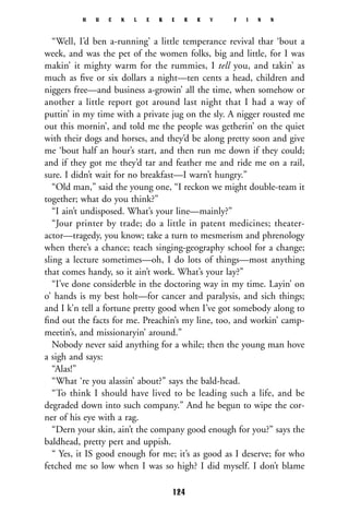 “Well, I’d ben a-running’ a little temperance revival thar ‘bout a
week, and was the pet of the women folks, big and little, for I was
makin’ it mighty warm for the rummies, I tell you, and takin’ as
much as ﬁve or six dollars a night—ten cents a head, children and
niggers free—and business a-growin’ all the time, when somehow or
another a little report got around last night that I had a way of
puttin’ in my time with a private jug on the sly. A nigger rousted me
out this mornin’, and told me the people was getherin’ on the quiet
with their dogs and horses, and they’d be along pretty soon and give
me ‘bout half an hour’s start, and then run me down if they could;
and if they got me they’d tar and feather me and ride me on a rail,
sure. I didn’t wait for no breakfast—I warn’t hungry.”
“Old man,” said the young one, “I reckon we might double-team it
together; what do you think?”
“I ain’t undisposed. What’s your line—mainly?”
“Jour printer by trade; do a little in patent medicines; theater-
actor—tragedy, you know; take a turn to mesmerism and phrenology
when there’s a chance; teach singing-geography school for a change;
sling a lecture sometimes—oh, I do lots of things—most anything
that comes handy, so it ain’t work. What’s your lay?”
“I’ve done considerble in the doctoring way in my time. Layin’ on
o’ hands is my best holt—for cancer and paralysis, and sich things;
and I k’n tell a fortune pretty good when I’ve got somebody along to
ﬁnd out the facts for me. Preachin’s my line, too, and workin’ camp-
meetin’s, and missionaryin’ around.”
Nobody never said anything for a while; then the young man hove
a sigh and says:
“Alas!”
“What ‘re you alassin’ about?” says the bald-head.
“To think I should have lived to be leading such a life, and be
degraded down into such company.” And he begun to wipe the cor-
ner of his eye with a rag.
“Dern your skin, ain’t the company good enough for you?” says the
baldhead, pretty pert and uppish.
“ Yes, it IS good enough for me; it’s as good as I deserve; for who
fetched me so low when I was so high? I did myself. I don’t blame
H U C K L E B E R R Y F I N N
124
 