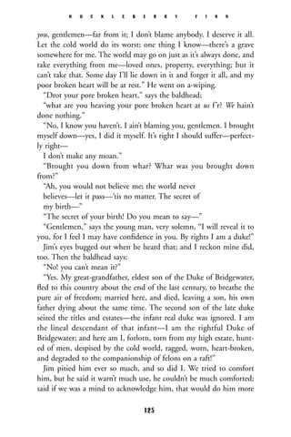 you, gentlemen—far from it; I don’t blame anybody. I deserve it all.
Let the cold world do its worst; one thing I know—there’s a grave
somewhere for me. The world may go on just as it’s always done, and
take everything from me—loved ones, property, everything; but it
can’t take that. Some day I’ll lie down in it and forget it all, and my
poor broken heart will be at rest.” He went on a-wiping.
“Drot your pore broken heart,” says the baldhead;
“what are you heaving your pore broken heart at us f’r? We hain’t
done nothing.”
“No, I know you haven’t. I ain’t blaming you, gentlemen. I brought
myself down—yes, I did it myself. It’s right I should suffer—perfect-
ly right—
I don’t make any moan.”
“Brought you down from whar? Whar was you brought down
from?”
“Ah, you would not believe me; the world never
believes—let it pass—‘tis no matter. The secret of
my birth—”
“The secret of your birth! Do you mean to say—”
“Gentlemen,” says the young man, very solemn, “I will reveal it to
you, for I feel I may have conﬁdence in you. By rights I am a duke!”
Jim’s eyes bugged out when he heard that; and I reckon mine did,
too. Then the baldhead says:
“No! you can’t mean it?”
“Yes. My great-grandfather, eldest son of the Duke of Bridgewater,
ﬂed to this country about the end of the last century, to breathe the
pure air of freedom; married here, and died, leaving a son, his own
father dying about the same time. The second son of the late duke
seized the titles and estates—the infant real duke was ignored. I am
the lineal descendant of that infant—I am the rightful Duke of
Bridgewater; and here am I, forlorn, torn from my high estate, hunt-
ed of men, despised by the cold world, ragged, worn, heart-broken,
and degraded to the companionship of felons on a raft!”
Jim pitied him ever so much, and so did I. We tried to comfort
him, but he said it warn’t much use, he couldn’t be much comforted;
said if we was a mind to acknowledge him, that would do him more
H U C K L E B E R R Y F I N N
125
 