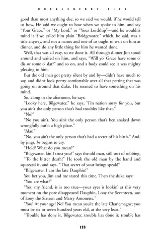good than most anything else; so we said we would, if he would tell
us how. He said we ought to bow when we spoke to him, and say
“Your Grace,” or “My Lord,” or “Your Lordship”—and he wouldn’t
mind it if we called him plain “Bridgewater,” which, he said, was a
title anyway, and not a name; and one of us ought to wait on him at
dinner, and do any little thing for him he wanted done.
Well, that was all easy, so we done it. All through dinner Jim stood
around and waited on him, and says, “Will yo’ Grace have some o’
dis or some o’ dat?” and so on, and a body could see it was mighty
pleasing to him.
But the old man got pretty silent by and by—didn’t have much to
say, and didn’t look pretty comfortable over all that petting that was
going on around that duke. He seemed to have something on his
mind.
So, along in the afternoon, he says:
“Looky here, Bilgewater,” he says, “I’m nation sorry for you, but
you ain’t the only person that’s had troubles like that.”
“No?”
“No you ain’t. You ain’t the only person that’s ben snaked down
wrongfully out’n a high place.”
“Alas!”
“No, you ain’t the only person that’s had a secret of his birth.” And,
by jings, he begins to cry.
“Hold! What do you mean?”
“Bilgewater, kin I trust you?” says the old man, still sort of sobbing.
“To the bitter death!” He took the old man by the hand and
squeezed it, and says, “That secret of your being: speak!”
“Bilgewater, I am the late Dauphin!”
You bet you, Jim and me stared this time. Then the duke says:
“You are what?”
“Yes, my friend, it is too true—your eyes is lookin’ at this very
moment on the pore disappeared Dauphin, Looy the Seventeen, son
of Looy the Sixteen and Marry Antonette.”
“You! At your age! No! You mean you’re the late Charlemagne; you
must be six or seven hundred years old, at the very least.”
“Trouble has done it, Bilgewater, trouble has done it; trouble has
H U C K L E B E R R Y F I N N
126
 