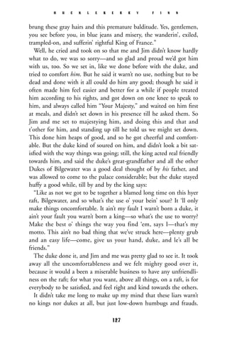brung these gray hairs and this premature balditude. Yes, gentlemen,
you see before you, in blue jeans and misery, the wanderin’, exiled,
trampled-on, and sufferin’ rightful King of France.”
Well, he cried and took on so that me and Jim didn’t know hardly
what to do, we was so sorry—and so glad and proud we’d got him
with us, too. So we set in, like we done before with the duke, and
tried to comfort him. But he said it warn’t no use, nothing but to be
dead and done with it all could do him any good; though he said it
often made him feel easier and better for a while if people treated
him according to his rights, and got down on one knee to speak to
him, and always called him “Your Majesty,” and waited on him ﬁrst
at meals, and didn’t set down in his presence till he asked them. So
Jim and me set to majestying him, and doing this and that and
t’other for him, and standing up till he told us we might set down.
This done him heaps of good, and so he got cheerful and comfort-
able. But the duke kind of soured on him, and didn’t look a bit sat-
isﬁed with the way things was going; still, the king acted real friendly
towards him, and said the duke’s great-grandfather and all the other
Dukes of Bilgewater was a good deal thought of by his father, and
was allowed to come to the palace considerable; but the duke stayed
huffy a good while, till by and by the king says:
“Like as not we got to be together a blamed long time on this hyer
raft, Bilgewater, and so what’s the use o’ your bein’ sour? It ‘ll only
make things oncomfortable. It ain’t my fault I warn’t born a duke, it
ain’t your fault you warn’t born a king—so what’s the use to worry?
Make the best o’ things the way you find ‘em, says I—that’s my
motto. This ain’t no bad thing that we’ve struck here—plenty grub
and an easy life—come, give us your hand, duke, and le’s all be
friends.”
The duke done it, and Jim and me was pretty glad to see it. It took
away all the uncomfortableness and we felt mighty good over it,
because it would a been a miserable business to have any unfriendli-
ness on the raft; for what you want, above all things, on a raft, is for
everybody to be satisﬁed, and feel right and kind towards the others.
It didn’t take me long to make up my mind that these liars warn’t
no kings nor dukes at all, but just low-down humbugs and frauds.
H U C K L E B E R R Y F I N N
127
 