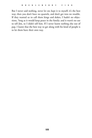 But I never said nothing, never let on; kept it to myself; it’s the best
way; then you don’t have no quarrels, and don’t get into no trouble.
If they wanted us to call them kings and dukes, I hadn’t no objec-
tions, ‘long as it would keep peace in the family; and it warn’t no use
to tell Jim, so I didn’t tell him. If I never learnt nothing else out of
pap, I learnt that the best way to get along with his kind of people is
to let them have their own way.
H U C K L E B E R R Y F I N N
128
 