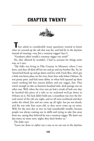 They asked us considerable many questions; wanted to know
what we covered up the raft that way for, and laid by in the daytime
instead of running—was Jim a runaway nigger? Says I:
“Goodness sakes! would a runaway nigger run south?”
No, they allowed he wouldn’t. I had to account for things some
way, so I says:
“My folks was living in Pike County, in Missouri, where I was
born, and they all died off but me and pa and my brother Ike. Pa, he
‘lowed he’d break up and go down and live with Uncle Ben, who’s got
a little one-horse place on the river, forty-four mile below Orleans. Pa
was pretty poor, and had some debts; so when he’d squared up there
warn’t nothing left but sixteen dollars and our nigger, Jim. That
warn’t enough to take us fourteen hundred mile, deck passage nor no
other way. Well, when the river rose pa had a streak of luck one day;
he ketched this piece of a raft; so we reckoned we’d go down to
Orleans on it. Pa’s luck didn’t hold out; a steamboat run over the for-
rard corner of the raft one night, and we all went overboard and dove
under the wheel; Jim and me come up all right, but pa was drunk,
and Ike was only four years old, so they never come up no more.
Well, for the next day or two we had considerable trouble, because
people was always coming out in skiffs and trying to take Jim away
from me, saying they believed he was a runaway nigger. We don’t run
day-times no more now; nights they don’t bother us.”
The duke says:
“Leave me alone to cipher out a way so we can run in the daytime
CHAPTER TWENTY
129
 