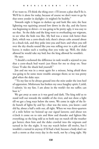 if we want to. I’ll think the thing over—I’ll invent a plan that’ll ﬁx it.
We’ll let it alone for today, because of course we don’t want to go by
that town yonder in daylight—it mightn’t be healthy.”
Towards night it begun to darken up and look like rain; the heat
lightning was squirting around low down in the sky, and the leaves
was beginning to shiver—it was going to be pretty ugly, it was easy to
see that. So the duke and the king went to overhauling our wigwam,
to see what the beds was like. My bed was a straw tick better than
Jim’s, which was a corn-shuck tick; there’s always cobs around about
in a shuck tick, and they poke into you and hurt; and when you roll
over the dry shucks sound like you was rolling over in a pile of dead
leaves; it makes such a rustling that you wake up. Well, the duke
allowed he would take my bed; but the king allowed he wouldn’t.
He says:
“I should a reckoned the difference in rank would a sejested to you
that a corn-shuck bed warn’t just fitten for me to sleep on. Your
Grace ‘ll take the shuck bed yourself.”
Jim and me was in a sweat again for a minute, being afraid there
was going to be some more trouble amongst them; so we was pretty
glad when the duke says:
“’Tis my fate to be always ground into the mire under the iron heel
of oppression. Misfortune has broken my once haughty spirit; I yield,
I submit; ‘tis my fate. I am alone in the world—let me suffer; can
bear it.”
We got away as soon as it was good and dark. The king told us to
stand well out towards the middle of the river, and not show a light
till we got a long ways below the town. We come in sight of the lit-
tle bunch of lights by and by—that was the town, you know—and
slid by, about a half a mile out, all right. When we was three-quarters
of a mile below we hoisted up our signal lantern; and about ten
o’clock it come on to rain and blow and thunder and lighten like
everything; so the king told us to both stay on watch till the weather
got better; then him and the duke crawled into the wigwam and
turned in for the night. It was my watch below till twelve, but I
wouldn’t a turned in anyway if I’d had a bed, because a body don’t see
such a storm as that every day in the week, not by a long sight. My
H U C K L E B E R R Y F I N N
130
 