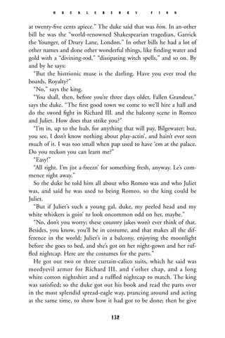 at twenty-ﬁve cents apiece.” The duke said that was him. In an-other
bill he was the “world-renowned Shakespearian tragedian, Garrick
the Younger, of Drury Lane, London.” In other bills he had a lot of
other names and done other wonderful things, like ﬁnding water and
gold with a “divining-rod,” “dissipating witch spells,” and so on. By
and by he says:
“But the histrionic muse is the darling. Have you ever trod the
boards, Royalty?”
“No,” says the king.
“You shall, then, before you’re three days older, Fallen Grandeur,”
says the duke. “The ﬁrst good town we come to we’ll hire a hall and
do the sword ﬁght in Richard III. and the balcony scene in Romeo
and Juliet. How does that strike you?”
“I’m in, up to the hub, for anything that will pay, Bilgewater; but,
you see, I don’t know nothing about play-actin’, and hain’t ever seen
much of it. I was too small when pap used to have ‘em at the palace.
Do you reckon you can learn me?”
“Easy!”
“All right. I’m jist a-freezn’ for something fresh, anyway. Le’s com-
mence right away.”
So the duke he told him all about who Romeo was and who Juliet
was, and said he was used to being Romeo, so the king could be
Juliet.
“But if Juliet’s such a young gal, duke, my peeled head and my
white whiskers is goin’ to look oncommon odd on her, maybe.”
“No, don’t you worry; these country jakes won’t ever think of that.
Besides, you know, you’ll be in costume, and that makes all the dif-
ference in the world; Juliet’s in a balcony, enjoying the moonlight
before she goes to bed, and she’s got on her night-gown and her ruf-
ﬂed nightcap. Here are the costumes for the parts.”
He got out two or three curtain-calico suits, which he said was
meedyevil armor for Richard III. and t’other chap, and a long
white cotton nightshirt and a ruffled nightcap to match. The king
was satisfied; so the duke got out his book and read the parts over
in the most splendid spread-eagle way, prancing around and acting
at the same time, to show how it had got to be done; then he give
H U C K L E B E R R Y F I N N
132
 