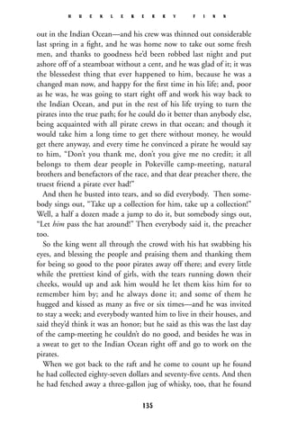 out in the Indian Ocean—and his crew was thinned out considerable
last spring in a ﬁght, and he was home now to take out some fresh
men, and thanks to goodness he’d been robbed last night and put
ashore off of a steamboat without a cent, and he was glad of it; it was
the blessedest thing that ever happened to him, because he was a
changed man now, and happy for the ﬁrst time in his life; and, poor
as he was, he was going to start right off and work his way back to
the Indian Ocean, and put in the rest of his life trying to turn the
pirates into the true path; for he could do it better than anybody else,
being acquainted with all pirate crews in that ocean; and though it
would take him a long time to get there without money, he would
get there anyway, and every time he convinced a pirate he would say
to him, “Don’t you thank me, don’t you give me no credit; it all
belongs to them dear people in Pokeville camp-meeting, natural
brothers and benefactors of the race, and that dear preacher there, the
truest friend a pirate ever had!”
And then he busted into tears, and so did everybody. Then some-
body sings out, “Take up a collection for him, take up a collection!”
Well, a half a dozen made a jump to do it, but somebody sings out,
“Let him pass the hat around!” Then everybody said it, the preacher
too.
So the king went all through the crowd with his hat swabbing his
eyes, and blessing the people and praising them and thanking them
for being so good to the poor pirates away off there; and every little
while the prettiest kind of girls, with the tears running down their
cheeks, would up and ask him would he let them kiss him for to
remember him by; and he always done it; and some of them he
hugged and kissed as many as ﬁve or six times—and he was invited
to stay a week; and everybody wanted him to live in their houses, and
said they’d think it was an honor; but he said as this was the last day
of the camp-meeting he couldn’t do no good, and besides he was in
a sweat to get to the Indian Ocean right off and go to work on the
pirates.
When we got back to the raft and he come to count up he found
he had collected eighty-seven dollars and seventy-ﬁve cents. And then
he had fetched away a three-gallon jug of whisky, too, that he found
H U C K L E B E R R Y F I N N
135
 