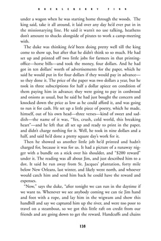 under a wagon when he was starting home through the woods. The
king said, take it all around, it laid over any day he’d ever put in in
the missionarying line. He said it warn’t no use talking, heathens
don’t amount to shucks alongside of pirates to work a camp-meeting
with.
The duke was thinking he’d been doing pretty well till the king
come to show up, but after that he didn’t think so so much. He had
set up and printed off two little jobs for farmers in that printing-
ofﬁce—horse bills—and took the money, four dollars. And he had
got in ten dollars’ worth of advertisements for the paper, which he
said he would put in for four dollars if they would pay in advance—
so they done it. The price of the paper was two dollars a year, but he
took in three subscriptions for half a dollar apiece on condition of
them paying him in advance; they were going to pay in cordwood
and onions as usual, but he said he had just bought the concern and
knocked down the price as low as he could afford it, and was going
to run it for cash. He set up a little piece of poetry, which he made,
himself, out of his own head—three verses—kind of sweet and sad-
dish—the name of it was, “Yes, crush, cold world, this breaking
heart”—and he left that all set up and ready to print in the paper,
and didn’t charge nothing for it. Well, he took in nine dollars and a
half, and said he’d done a pretty square day’s work for it.
Then he showed us another little job he’d printed and hadn’t
charged for, because it was for us. It had a picture of a runaway nig-
ger with a bundle on a stick over his shoulder, and “$200 reward”
under it. The reading was all about Jim, and just described him to a
dot. It said he run away from St. Jacques’ plantation, forty mile
below New Orleans, last winter, and likely went north, and whoever
would catch him and send him back he could have the reward and
expenses.
“Now,” says the duke, “after tonight we can run in the daytime if
we want to. Whenever we see anybody coming we can tie Jim hand
and foot with a rope, and lay him in the wigwam and show this
handbill and say we captured him up the river, and were too poor to
travel on a steamboat, so we got this little raft on credit from our
friends and are going down to get the reward. Handcuffs and chains
H U C K L E B E R R Y F I N N
136
 