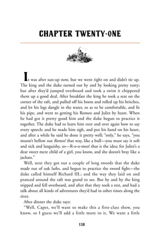 It was after sun-up now, but we went right on and didn’t tie up.
The king and the duke turned out by and by looking pretty rusty;
but after they’d jumped overboard and took a swim it chippered
them up a good deal. After breakfast the king he took a seat on the
corner of the raft, and pulled off his boots and rolled up his britches,
and let his legs dangle in the water, so as to be comfortable, and lit
his pipe, and went to getting his Romeo and Juliet by heart. When
he had got it pretty good him and the duke begun to practice it
together. The duke had to learn him over and over again how to say
every speech; and he made him sigh, and put his hand on his heart,
and after a while he said he done it pretty well; “only,” he says, “you
mustn’t bellow out Romeo! that way, like a bull—you must say it soft
and sick and languishy, so—R-o-o-meo! that is the idea; for Juliet’s a
dear sweet mere child of a girl, you know, and she doesn’t bray like a
jackass.”
Well, next they got out a couple of long swords that the duke
made out of oak laths, and begun to practice the sword ﬁght—the
duke called himself Richard III.; and the way they laid on and
pranced around the raft was grand to see. But by and by the king
tripped and fell overboard, and after that they took a rest, and had a
talk about all kinds of adventures they’d had in other times along the
river.
After dinner the duke says:
“Well, Capet, we’ll want to make this a first-class show, you
know, so I guess we’ll add a little more to it. We want a little
CHAPTER TWENTY-0NE
138
 
