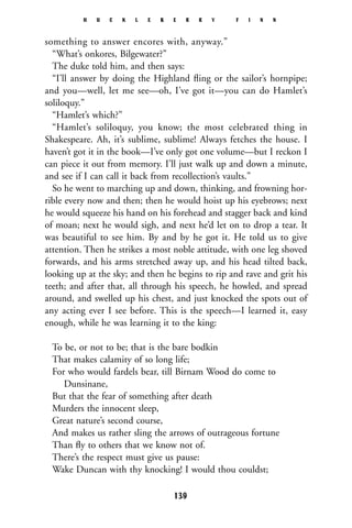 something to answer encores with, anyway.”
“What’s onkores, Bilgewater?”
The duke told him, and then says:
“I’ll answer by doing the Highland ﬂing or the sailor’s hornpipe;
and you—well, let me see—oh, I’ve got it—you can do Hamlet’s
soliloquy.”
“Hamlet’s which?”
“Hamlet’s soliloquy, you know; the most celebrated thing in
Shakespeare. Ah, it’s sublime, sublime! Always fetches the house. I
haven’t got it in the book—I’ve only got one volume—but I reckon I
can piece it out from memory. I’ll just walk up and down a minute,
and see if I can call it back from recollection’s vaults.”
So he went to marching up and down, thinking, and frowning hor-
rible every now and then; then he would hoist up his eyebrows; next
he would squeeze his hand on his forehead and stagger back and kind
of moan; next he would sigh, and next he’d let on to drop a tear. It
was beautiful to see him. By and by he got it. He told us to give
attention. Then he strikes a most noble attitude, with one leg shoved
forwards, and his arms stretched away up, and his head tilted back,
looking up at the sky; and then he begins to rip and rave and grit his
teeth; and after that, all through his speech, he howled, and spread
around, and swelled up his chest, and just knocked the spots out of
any acting ever I see before. This is the speech—I learned it, easy
enough, while he was learning it to the king:
To be, or not to be; that is the bare bodkin
That makes calamity of so long life;
For who would fardels bear, till Birnam Wood do come to
Dunsinane,
But that the fear of something after death
Murders the innocent sleep,
Great nature’s second course,
And makes us rather sling the arrows of outrageous fortune
Than ﬂy to others that we know not of.
There’s the respect must give us pause:
Wake Duncan with thy knocking! I would thou couldst;
H U C K L E B E R R Y F I N N
139
 