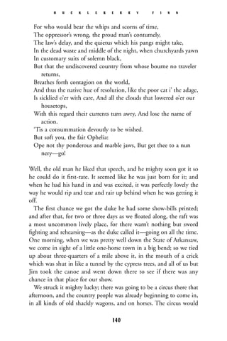 For who would bear the whips and scorns of time,
The oppressor’s wrong, the proud man’s contumely,
The law’s delay, and the quietus which his pangs might take,
In the dead waste and middle of the night, when churchyards yawn
In customary suits of solemn black,
But that the undiscovered country from whose bourne no traveler
returns,
Breathes forth contagion on the world,
And thus the native hue of resolution, like the poor cat i’ the adage,
Is sicklied o’er with care, And all the clouds that lowered o’er our
housetops,
With this regard their currents turn awry, And lose the name of
action.
‘Tis a consummation devoutly to be wished.
But soft you, the fair Ophelia:
Ope not thy ponderous and marble jaws, But get thee to a nun
nery—go!
Well, the old man he liked that speech, and he mighty soon got it so
he could do it ﬁrst-rate. It seemed like he was just born for it; and
when he had his hand in and was excited, it was perfectly lovely the
way he would rip and tear and rair up behind when he was getting it
off.
The ﬁrst chance we got the duke he had some show-bills printed;
and after that, for two or three days as we ﬂoated along, the raft was
a most uncommon lively place, for there warn’t nothing but sword
ﬁghting and rehearsing—as the duke called it—going on all the time.
One morning, when we was pretty well down the State of Arkansaw,
we come in sight of a little one-horse town in a big bend; so we tied
up about three-quarters of a mile above it, in the mouth of a crick
which was shut in like a tunnel by the cypress trees, and all of us but
Jim took the canoe and went down there to see if there was any
chance in that place for our show.
We struck it mighty lucky; there was going to be a circus there that
afternoon, and the country people was already beginning to come in,
in all kinds of old shackly wagons, and on horses. The circus would
H U C K L E B E R R Y F I N N
140
 