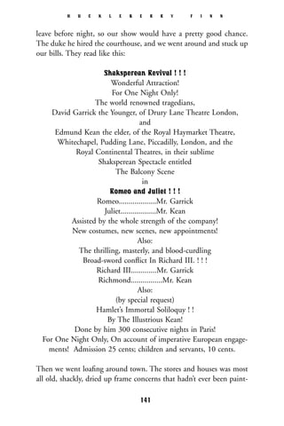 leave before night, so our show would have a pretty good chance.
The duke he hired the courthouse, and we went around and stuck up
our bills. They read like this:
Shaksperean Revival ! ! !
Wonderful Attraction!
For One Night Only!
The world renowned tragedians,
David Garrick the Younger, of Drury Lane Theatre London,
and
Edmund Kean the elder, of the Royal Haymarket Theatre,
Whitechapel, Pudding Lane, Piccadilly, London, and the
Royal Continental Theatres, in their sublime
Shaksperean Spectacle entitled
The Balcony Scene
in
Romeo and Juliet ! ! !
Romeo...................Mr. Garrick
Juliet..................Mr. Kean
Assisted by the whole strength of the company!
New costumes, new scenes, new appointments!
Also:
The thrilling, masterly, and blood-curdling
Broad-sword conﬂict In Richard III. ! ! !
Richard III.............Mr. Garrick
Richmond................Mr. Kean
Also:
(by special request)
Hamlet’s Immortal Soliloquy ! !
By The Illustrious Kean!
Done by him 300 consecutive nights in Paris!
For One Night Only, On account of imperative European engage-
ments! Admission 25 cents; children and servants, 10 cents.
Then we went loaﬁng around town. The stores and houses was most
all old, shackly, dried up frame concerns that hadn’t ever been paint-
H U C K L E B E R R Y F I N N
141
 
