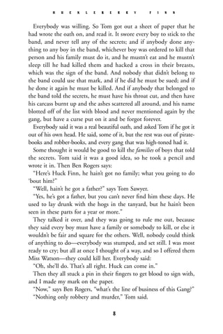 Everybody was willing. So Tom got out a sheet of paper that he
had wrote the oath on, and read it. It swore every boy to stick to the
band, and never tell any of the secrets; and if anybody done any-
thing to any boy in the band, whichever boy was ordered to kill that
person and his family must do it, and he mustn’t eat and he mustn’t
sleep till he had killed them and hacked a cross in their breasts,
which was the sign of the band. And nobody that didn’t belong to
the band could use that mark, and if he did he must be sued; and if
he done it again he must be killed. And if anybody that belonged to
the band told the secrets, he must have his throat cut, and then have
his carcass burnt up and the ashes scattered all around, and his name
blotted off of the list with blood and never mentioned again by the
gang, but have a curse put on it and be forgot forever.
Everybody said it was a real beautiful oath, and asked Tom if he got it
out of his own head. He said, some of it, but the rest was out of pirate-
books and robber-books, and every gang that was high-toned had it.
Some thought it would be good to kill the families of boys that told
the secrets. Tom said it was a good idea, so he took a pencil and
wrote it in. Then Ben Rogers says:
“Here’s Huck Finn, he hain’t got no family; what you going to do
‘bout him?”
“Well, hain’t he got a father?” says Tom Sawyer.
“Yes, he’s got a father, but you can’t never ﬁnd him these days. He
used to lay drunk with the hogs in the tanyard, but he hain’t been
seen in these parts for a year or more.”
They talked it over, and they was going to rule me out, because
they said every boy must have a family or somebody to kill, or else it
wouldn’t be fair and square for the others. Well, nobody could think
of anything to do—everybody was stumped, and set still. I was most
ready to cry; but all at once I thought of a way, and so I offered them
Miss Watson—they could kill her. Everybody said:
“Oh, she’ll do. That’s all right. Huck can come in.”
Then they all stuck a pin in their ﬁngers to get blood to sign with,
and I made my mark on the paper.
“Now,” says Ben Rogers, “what’s the line of business of this Gang?”
“Nothing only robbery and murder,” Tom said.
H U C K L E B E R R Y F I N N
8
 
