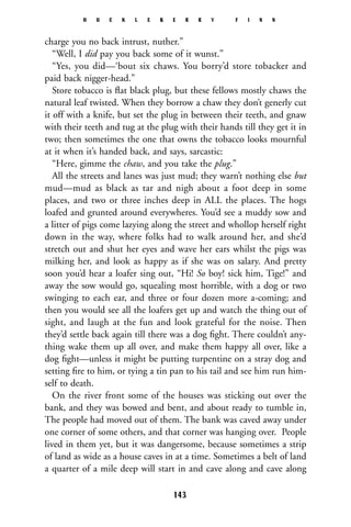 charge you no back intrust, nuther.”
“Well, I did pay you back some of it wunst.”
“Yes, you did—‘bout six chaws. You borry’d store tobacker and
paid back nigger-head.”
Store tobacco is ﬂat black plug, but these fellows mostly chaws the
natural leaf twisted. When they borrow a chaw they don’t generly cut
it off with a knife, but set the plug in between their teeth, and gnaw
with their teeth and tug at the plug with their hands till they get it in
two; then sometimes the one that owns the tobacco looks mournful
at it when it’s handed back, and says, sarcastic:
“Here, gimme the chaw, and you take the plug.”
All the streets and lanes was just mud; they warn’t nothing else but
mud—mud as black as tar and nigh about a foot deep in some
places, and two or three inches deep in ALL the places. The hogs
loafed and grunted around everywheres. You’d see a muddy sow and
a litter of pigs come lazying along the street and whollop herself right
down in the way, where folks had to walk around her, and she’d
stretch out and shut her eyes and wave her ears whilst the pigs was
milking her, and look as happy as if she was on salary. And pretty
soon you’d hear a loafer sing out, “Hi! So boy! sick him, Tige!” and
away the sow would go, squealing most horrible, with a dog or two
swinging to each ear, and three or four dozen more a-coming; and
then you would see all the loafers get up and watch the thing out of
sight, and laugh at the fun and look grateful for the noise. Then
they’d settle back again till there was a dog ﬁght. There couldn’t any-
thing wake them up all over, and make them happy all over, like a
dog ﬁght—unless it might be putting turpentine on a stray dog and
setting ﬁre to him, or tying a tin pan to his tail and see him run him-
self to death.
On the river front some of the houses was sticking out over the
bank, and they was bowed and bent, and about ready to tumble in,
The people had moved out of them. The bank was caved away under
one corner of some others, and that corner was hanging over. People
lived in them yet, but it was dangersome, because sometimes a strip
of land as wide as a house caves in at a time. Sometimes a belt of land
a quarter of a mile deep will start in and cave along and cave along
H U C K L E B E R R Y F I N N
143
 