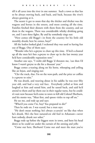 till it all caves into the river in one summer. Such a town as that has
to be always moving back, and back, and back, because the river’s
always gnawing at it.
The nearer it got to noon that day the thicker and thicker was the
wagons and horses in the streets, and more coming all the time.
Families fetched their dinners with them from the country, and eat
them in the wagons. There was considerable whisky drinking going
on, and I seen three ﬁghts. By and by somebody sings out:
“Here comes old Boggs!—in from the country for his little old
monthly drunk; here he comes, boys!”
All the loafers looked glad; I reckoned they was used to having fun
out of Boggs. One of them says:
“Wonder who he’s a-gwyne to chaw up this time. If he’d a-chawed
up all the men he’s ben a-gwyne to chaw up in the last twenty year
he’d have considerable ruputation now.”
Another one says, “I wisht old Boggs ‘d threaten me, ‘cuz then I’d
know I warn’t gwyne to die for a thousan’ year.”
Boggs comes a-tearing along on his horse, whooping and yelling
like an Injun, and singing out:
“Cler the track, thar. I’m on the waw-path, and the price uv cofﬁns
is a-gwyne to raise.”
He was drunk, and weaving about in his saddle; he was over ﬁfty
year old, and had a very red face. Everybody yelled at him and
laughed at him and sassed him, and he sassed back, and said he’d
attend to them and lay them out in their regular turns, but he could-
n’t wait now because he’d come to town to kill old Colonel Sherburn,
and his motto was, “Meat ﬁrst, and spoon vittles to top off on.”
He see me, and rode up and says:
“Whar’d you come f’m, boy? You prepared to die?”
Then he rode on. I was scared, but a man says:
“He don’t mean nothing; he’s always a-carryin’ on like that when
he’s drunk. He’s the best natured-est old fool in Arkansaw—never
hurt nobody, drunk nor sober.”
Boggs rode up before the biggest store in town, and bent his head
down so he could see under the curtain of the awning and yells:
“Come out here, Sherburn! Come out and meet the man you’ve
H U C K L E B E R R Y F I N N
144
 