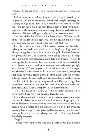 swindled. You’re the houn’ I’m after, and I’m a-gwyne to have you,
too!”
And so he went on, calling Sherburn everything he could lay his
tongue to, and the whole street packed with people listening and
laughing and going on. By and by a proud-looking man about ﬁfty-
ﬁve—and he was a heap the best dressed man in that town, too—
steps out of the store, and the crowd drops back on each side to let
him come. He says to Boggs, mighty ca’m and slow—he says:
“I’m tired of this, but I’ll endure it till one o’clock. Till one o’clock,
mind—no longer. If you open your mouth against me only once
after that time you can’t travel so far but I will ﬁnd you.”
Then he turns and goes in. The crowd looked mighty sober;
nobody stirred, and there warn’t no more laughing. Boggs rode off
blackguarding Sherburn as loud as he could yell, all down the street;
and pretty soon back he comes and stops before the store, still keep-
ing it up. Some men crowded around him and tried to get him to
shut up, but he wouldn’t; they told him it would be one o’clock in
about ﬁfteen minutes, and so he must go home—he must go right
away. But it didn’t do no good. He cussed away with all his might,
and throwed his hat down in the mud and rode over it, and pretty
soon away he went a-raging down the street again, with his gray hair
a-ﬂying. Everybody that could get a chance at him tried their best to
coax him off of his horse so they could lock him up and get him
sober; but it warn’t no use—up the street he would tear again, and
give Sherburn another cussing. By and by somebody says:
“Go for his daughter!—quick, go for his daughter; sometimes he’ll
listen to her. If anybody can persuade him, she can.”
So somebody started on a run. I walked down street a ways and
stopped. In about ﬁve or ten minutes here comes Boggs again, but
not on his horse. He was a-reeling across the street towards me, bare-
headed, with a friend on both sides of him a-holt of his arms and
hurrying him along. He was quiet, and looked uneasy; and he warn’t
hanging back any, but was doing some of the hurrying himself.
Somebody sings out:
“Boggs!”
I looked over there to see who said it, and it was that Colonel
H U C K L E B E R R Y F I N N
145
 
