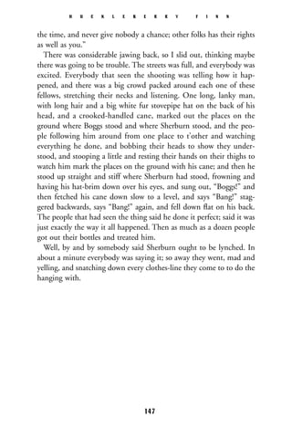 the time, and never give nobody a chance; other folks has their rights
as well as you.”
There was considerable jawing back, so I slid out, thinking maybe
there was going to be trouble. The streets was full, and everybody was
excited. Everybody that seen the shooting was telling how it hap-
pened, and there was a big crowd packed around each one of these
fellows, stretching their necks and listening. One long, lanky man,
with long hair and a big white fur stovepipe hat on the back of his
head, and a crooked-handled cane, marked out the places on the
ground where Boggs stood and where Sherburn stood, and the peo-
ple following him around from one place to t’other and watching
everything he done, and bobbing their heads to show they under-
stood, and stooping a little and resting their hands on their thighs to
watch him mark the places on the ground with his cane; and then he
stood up straight and stiff where Sherburn had stood, frowning and
having his hat-brim down over his eyes, and sung out, “Boggs!” and
then fetched his cane down slow to a level, and says “Bang!” stag-
gered backwards, says “Bang!” again, and fell down ﬂat on his back.
The people that had seen the thing said he done it perfect; said it was
just exactly the way it all happened. Then as much as a dozen people
got out their bottles and treated him.
Well, by and by somebody said Sherburn ought to be lynched. In
about a minute everybody was saying it; so away they went, mad and
yelling, and snatching down every clothes-line they come to to do the
hanging with.
H U C K L E B E R R Y F I N N
147
 