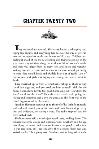 They swarmed up towards Sherburn’s house, a-whooping and
raging like Injuns, and everything had to clear the way or get run
over and tromped to mush, and it was awful to see. Children was
heeling it ahead of the mob, screaming and trying to get out of the
way; and every window along the road was full of women’s heads,
and there was nigger boys in every tree, and bucks and wenches
looking over every fence; and as soon as the mob would get nearly
to them they would break and skaddle back out of reach. Lots of
the women and girls was crying and taking on, scared most to
death.
They swarmed up in front of Sherburn’s palings as thick as they
could jam together, and you couldn’t hear yourself think for the
noise. It was a little twenty-foot yard. Some sung out “Tear down the
fence! tear down the fence!” Then there was a racket of ripping and
tearing and smashing, and down she goes, and the front wall of the
crowd begins to roll in like a wave.
Just then Sherburn steps out on to the roof of his little front porch,
with a double-barrel gun in his hand, and takes his stand, perfectly
ca’m and deliberate, not saying a word. The racket stopped, and the
wave sucked back.
Sherburn never said a word—just stood there, looking down. The
stillness was awful creepy and uncomfortable. Sherburn run his eye
slow along the crowd; and wherever it struck the people tried a little
to out-gaze him, but they couldn’t; they dropped their eyes and
looked sneaky. Then pretty soon Sherburn sort of laughed; not the
CHAPTER TWENTY-TWO
148
 