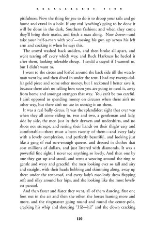 pitifulness. Now the thing for you to do is to droop your tails and go
home and crawl in a hole. If any real lynching’s going to be done it
will be done in the dark, Southern fashion; and when they come
they’ll bring their masks, and fetch a man along. Now leavve—and
take your half-a-man with you”—tossing his gun up across his left
arm and cocking it when he says this.
The crowd washed back sudden, and then broke all apart, and
went tearing off every which way, and Buck Harkness he heeled it
after them, looking tolerable cheap. I could a stayed if I wanted to,
but I didn’t want to.
I went to the circus and loafed around the back side till the watch-
man went by, and then dived in under the tent. I had my twenty-dol-
lar gold piece and some other money, but I reckoned I better save it,
because there ain’t no telling how soon you are going to need it, away
from home and amongst strangers that way. You can’t be too careful.
I ain’t opposed to spending money on circuses when there ain’t no
other way, but there ain’t no use in wasting it on them.
It was a real bully circus. It was the splendidest sight that ever was
when they all come riding in, two and two, a gentleman and lady,
side by side, the men just in their drawers and undershirts, and no
shoes nor stirrups, and resting their hands on their thighs easy and
comfortable—there must a been twenty of them—and every lady
with a lovely complexion, and perfectly beautiful, and looking just
like a gang of real sure-enough queens, and dressed in clothes that
cost millions of dollars, and just littered with diamonds. It was a
powerful ﬁne sight; I never see anything so lovely. And then one by
one they got up and stood, and went a-weaving around the ring so
gentle and wavy and graceful, the men looking ever so tall and airy
and straight, with their heads bobbing and skimming along, away up
there under the tent-roof, and every lady’s rose-leafy dress ﬂapping
soft and silky around her hips, and she looking like the most loveli-
est parasol.
And then faster and faster they went, all of them dancing, ﬁrst one
foot out in the air and then the other, the horses leaning more and
more, and the ringmaster going round and round the center-pole,
cracking his whip and shouting “Hi!—hi!” and the clown cracking
H U C K L E B E R R Y F I N N
150
 