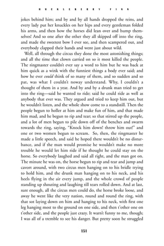 jokes behind him; and by and by all hands dropped the reins, and
every lady put her knuckles on her hips and every gentleman folded
his arms, and then how the horses did lean over and hump them-
selves! And so one after the other they all skipped off into the ring,
and made the sweetest bow I ever see, and then scampered out, and
everybody clapped their hands and went just about wild.
Well, all through the circus they done the most astonishing things;
and all the time that clown carried on so it most killed the people.
The ringmaster couldn’t ever say a word to him but he was back at
him quick as a wink with the funniest things a body ever said; and
how he ever could think of so many of them, and so sudden and so
pat, was what I couldn’t noway understand. Why, I couldn’t a
thought of them in a year. And by and by a drunk man tried to get
into the ring—said he wanted to ride; said he could ride as well as
anybody that ever was. They argued and tried to keep him out, but
he wouldn’t listen, and the whole show come to a standstill. Then the
people begun to holler at him and make fun of him, and that made
him mad, and he begun to rip and tear; so that stirred up the people,
and a lot of men begun to pile down off of the benches and swarm
towards the ring, saying, “Knock him down! throw him out!” and
one or two women begun to scream. So, then, the ringmaster he
made a little speech, and said he hoped there wouldn’t be no distur-
bance, and if the man would promise he wouldn’t make no more
trouble he would let him ride if he thought he could stay on the
horse. So everybody laughed and said all right, and the man got on.
The minute he was on, the horse begun to rip and tear and jump and
cavort around, with two circus men hanging on to his bridle trying
to hold him, and the drunk man hanging on to his neck, and his
heels flying in the air every jump, and the whole crowd of people
standing up shouting and laughing till tears rolled down. And at last,
sure enough, all the circus men could do, the horse broke loose, and
away he went like the very nation, round and round the ring, with
that sot laying down on him and hanging to his neck, with ﬁrst one
leg hanging most to the ground on one side, and then t’other one on
t’other side, and the people just crazy. It warn’t funny to me, though;
I was all of a tremble to see his danger. But pretty soon he struggled
H U C K L E B E R R Y F I N N
151
 