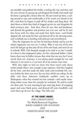 up astraddle and grabbed the bridle, a-reeling this way and that; and
the next minute he sprung up and dropped the bridle and stood! and
the horse a-going like a house aﬁre too. He just stood up there, a-sail-
ing around as easy and comfortable as if he warn’t ever drunk in his
life—and then he begun to pull off his clothes and sling them. He
shed them so thick they kind of clogged up the air, and altogether he
shed seventeen suits. And, then, there he was, slim and handsome,
and dressed the gaudiest and prettiest you ever saw, and he lit into
that horse with his whip and made him fairly hum—and finally
skipped off, and made his bow and danced off to the dressing-room,
and everybody just a-howling with pleasure and astonishment.
Then the ringmaster he see how he had been fooled, and he was the
sickest ringmaster you ever see, I reckon. Why, it was one of his own
men! He had got up that joke all out of his own head, and never let on
to nobody. Well, I felt sheepish enough to be took in so, but I would-
n’t a been in that ringmaster’s place, not for a thousand dollars. I don’t
know; there may be bullier circuses than what that one was, but I never
struck them yet. Anyways, it was plenty good enough for me; and
wherever I run across it, it can have all of my custom every time.
Well, that night we had our show; but there warn’t only about
twelve people there—just enough to pay expenses. And they laughed
all the time, and that made the duke mad; and everybody left, any-
way, before the show was over, but one boy which was asleep. So the
duke said these Arkansaw lunkheads couldn’t come up to
Shakespeare; what they wanted was low comedy—and maybe some-
thing ruther worse than low comedy, he reckoned. He said he could
size their style. So next morning he got some big sheets of wrapping
paper and some black paint, and drawed off some handbills, and
stuck them up all over the village. The bills said:
AT THE COURT HOUSE!
FOR 3 NIGHTS ONLY!
The World-Renowned Tragedians
DAVID GARRICK THE YOUNGER!
AND
EDMUND KEAN THE ELDER!
H U C K L E B E R R Y F I N N
152
 
