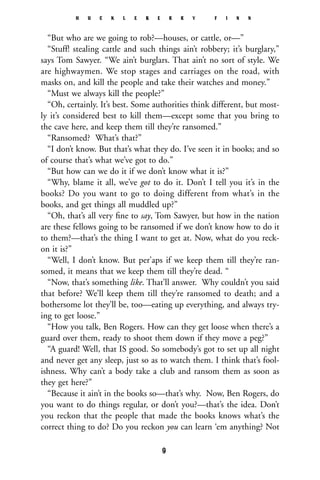 “But who are we going to rob?—houses, or cattle, or—”
“Stuff! stealing cattle and such things ain’t robbery; it’s burglary,”
says Tom Sawyer. “We ain’t burglars. That ain’t no sort of style. We
are highwaymen. We stop stages and carriages on the road, with
masks on, and kill the people and take their watches and money.”
“Must we always kill the people?”
“Oh, certainly. It’s best. Some authorities think different, but most-
ly it’s considered best to kill them—except some that you bring to
the cave here, and keep them till they’re ransomed.”
“Ransomed? What’s that?”
“I don’t know. But that’s what they do. I’ve seen it in books; and so
of course that’s what we’ve got to do.”
“But how can we do it if we don’t know what it is?”
“Why, blame it all, we’ve got to do it. Don’t I tell you it’s in the
books? Do you want to go to doing different from what’s in the
books, and get things all muddled up?”
“Oh, that’s all very ﬁne to say, Tom Sawyer, but how in the nation
are these fellows going to be ransomed if we don’t know how to do it
to them?—that’s the thing I want to get at. Now, what do you reck-
on it is?”
“Well, I don’t know. But per’aps if we keep them till they’re ran-
somed, it means that we keep them till they’re dead. “
“Now, that’s something like. That’ll answer. Why couldn’t you said
that before? We’ll keep them till they’re ransomed to death; and a
bothersome lot they’ll be, too—eating up everything, and always try-
ing to get loose.”
“How you talk, Ben Rogers. How can they get loose when there’s a
guard over them, ready to shoot them down if they move a peg?”
“A guard! Well, that IS good. So somebody’s got to set up all night
and never get any sleep, just so as to watch them. I think that’s fool-
ishness. Why can’t a body take a club and ransom them as soon as
they get here?”
“Because it ain’t in the books so—that’s why. Now, Ben Rogers, do
you want to do things regular, or don’t you?—that’s the idea. Don’t
you reckon that the people that made the books knows what’s the
correct thing to do? Do you reckon you can learn ‘em anything? Not
H U C K L E B E R R Y F I N N
9
 