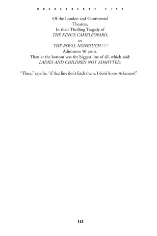 Of the London and Continental
Theatres,
In their Thrilling Tragedy of
THE KING’S CAMELEOPARD,
or
THE ROYAL NONESUCH ! ! !
Admission 50 cents.
Then at the bottom was the biggest line of all, which said:
LADIES AND CHILDREN NOT ADMITTED.
“There,” says he, “if that line don’t fetch them, I don’t know Arkansaw!”
H U C K L E B E R R Y F I N N
153
 
