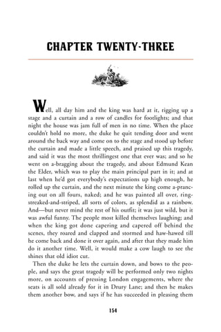 Well, all day him and the king was hard at it, rigging up a
stage and a curtain and a row of candles for footlights; and that
night the house was jam full of men in no time. When the place
couldn’t hold no more, the duke he quit tending door and went
around the back way and come on to the stage and stood up before
the curtain and made a little speech, and praised up this tragedy,
and said it was the most thrillingest one that ever was; and so he
went on a-bragging about the tragedy, and about Edmund Kean
the Elder, which was to play the main principal part in it; and at
last when he’d got everybody’s expectations up high enough, he
rolled up the curtain, and the next minute the king come a-pranc-
ing out on all fours, naked; and he was painted all over, ring-
streaked-and-striped, all sorts of colors, as splendid as a rainbow.
And—but never mind the rest of his outfit; it was just wild, but it
was awful funny. The people most killed themselves laughing; and
when the king got done capering and capered off behind the
scenes, they roared and clapped and stormed and haw-hawed till
he come back and done it over again, and after that they made him
do it another time. Well, it would make a cow laugh to see the
shines that old idiot cut.
Then the duke he lets the curtain down, and bows to the peo-
ple, and says the great tragedy will be performed only two nights
more, on accounts of pressing London engagements, where the
seats is all sold already for it in Drury Lane; and then he makes
them another bow, and says if he has succeeded in pleasing them
CHAPTER TWENTY-THREE
154
 